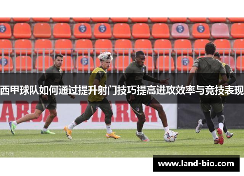 西甲球队如何通过提升射门技巧提高进攻效率与竞技表现