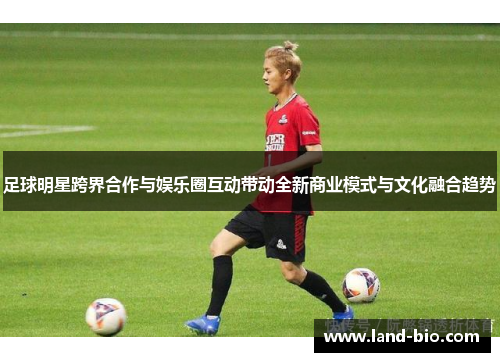 足球明星跨界合作与娱乐圈互动带动全新商业模式与文化融合趋势