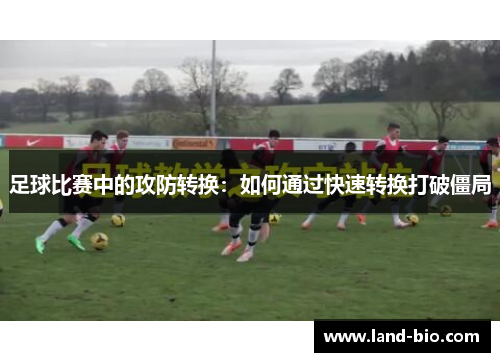 足球比赛中的攻防转换：如何通过快速转换打破僵局
